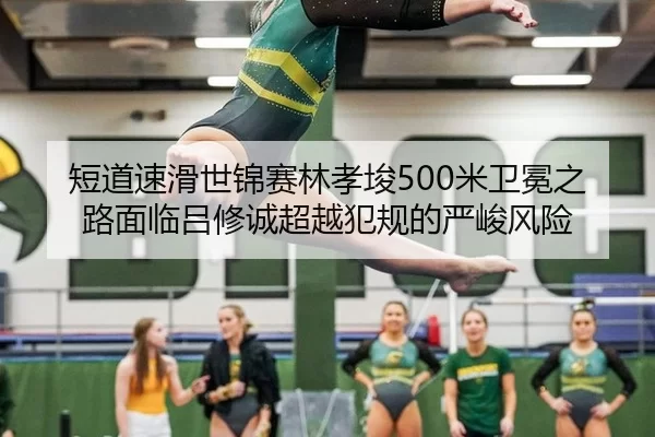 短道速滑世锦赛林孝埈500米卫冕之路面临吕修诚超越犯规的严峻风险