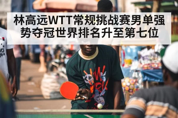 林高远WTT常规挑战赛男单强势夺冠世界排名升至第七位
