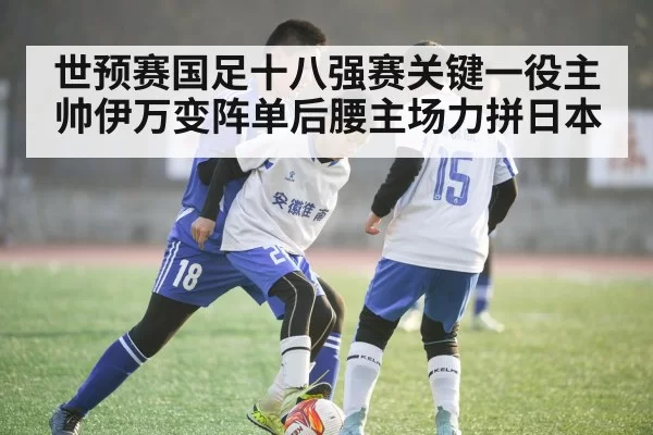世预赛国足十八强赛关键一役主帅伊万变阵单后腰主场力拼日本