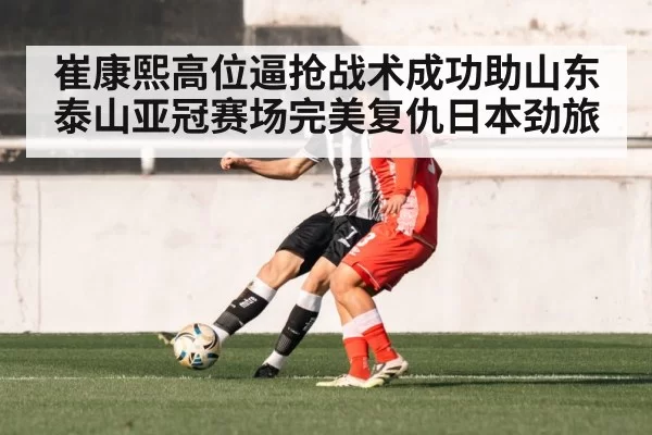 崔康熙高位逼抢战术成功助山东泰山亚冠赛场完美复仇日本劲旅