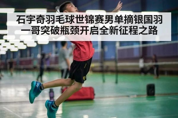石宇奇羽毛球世锦赛男单摘银国羽一哥突破瓶颈开启全新征程之路